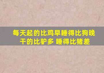 每天起的比鸡早睡得比狗晚 干的比驴多 睡得比猪差